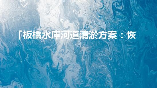 「板橋水庫河道清淤方案：恢復(fù)水質(zhì)，提升環(huán)境，保護(hù)生態(tài)」